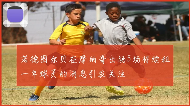 若德图尔贝在摩纳哥出场5场将续租一年球员的消息引发关注