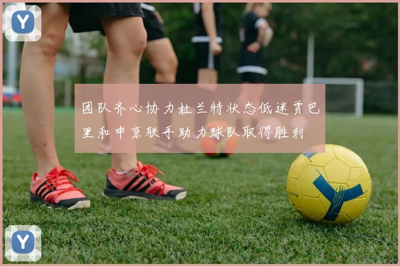 团队齐心协力杜兰特状态低迷贾巴里和申京联手助力球队取得胜利