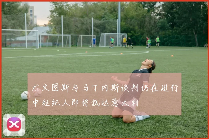 尤文图斯与马丁内斯谈判仍在进行中经纪人即将抵达意大利