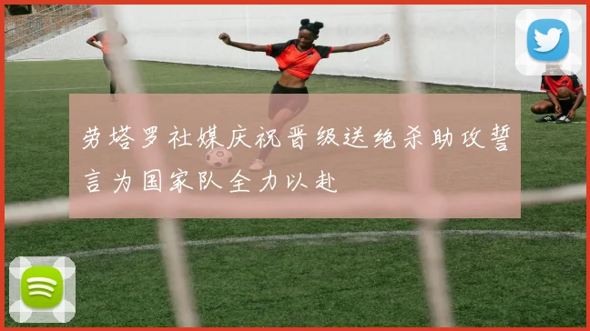 劳塔罗社媒庆祝晋级送绝杀助攻誓言为国家队全力以赴