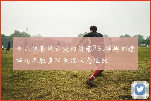 中乙联赛风云变幻海港B队领跑却遭四轮不胜贵阳竞技状态堪忧