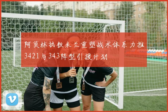 阿莫林执教米兰重塑战术体系力推3421与343阵型引援计划