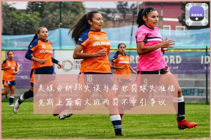 美媒分析JR失误与希尔罚球失准福克斯上篮前文班两罚不中引争议