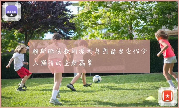 赖斯晒伤教训深刻与图赫尔合作令人期待的全新篇章