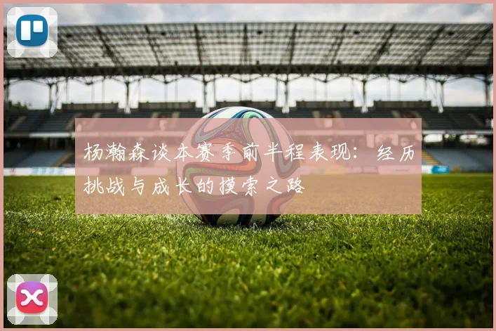杨瀚森谈本赛季前半程表现：经历挑战与成长的摸索之路