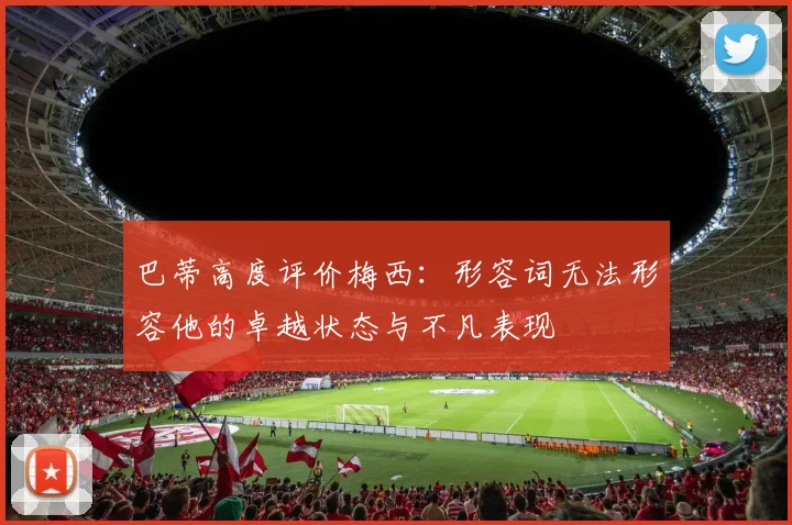 巴蒂高度评价梅西：形容词无法形容他的卓越状态与不凡表现