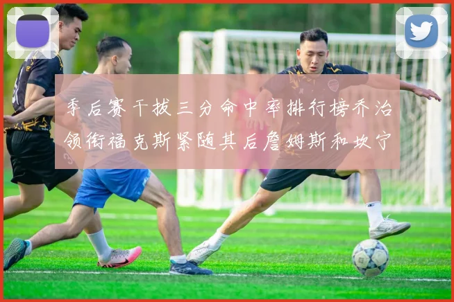 季后赛干拔三分命中率排行榜乔治领衔福克斯紧随其后詹姆斯和坎宁安表现不俗