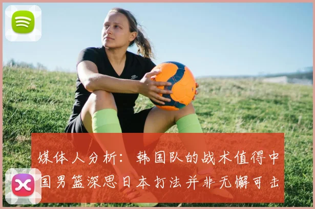 媒体人分析：韩国队的战术值得中国男篮深思日本打法并非无懈可击