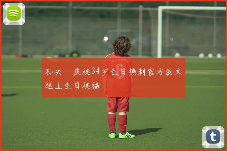 孙兴慜庆祝34岁生日热刺官方发文送上生日祝福