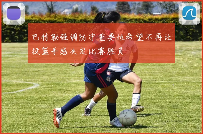 巴特勒强调防守重要性希望不再让投篮手感决定比赛胜负