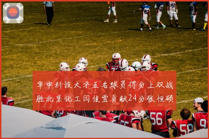 华中科技大学五名球员得分上双战胜北京化工闫佳雪贡献24分张恒硕斩获25分8篮板8助攻