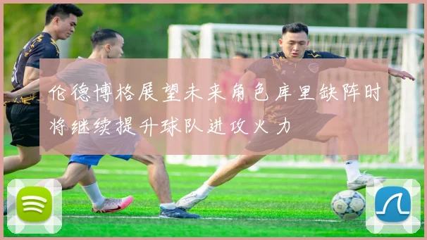 伦德博格展望未来角色库里缺阵时将继续提升球队进攻火力