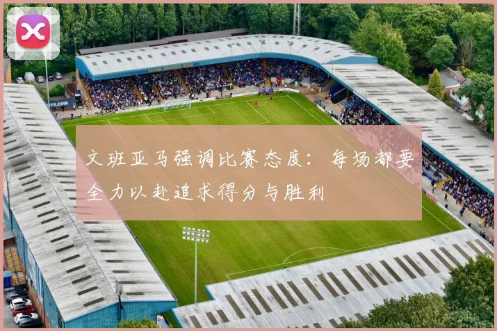文班亚马强调比赛态度：每场都要全力以赴追求得分与胜利