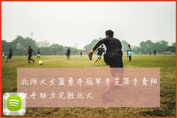 北师大女篮勇夺冠军李星若李青阳联手助力完胜北大