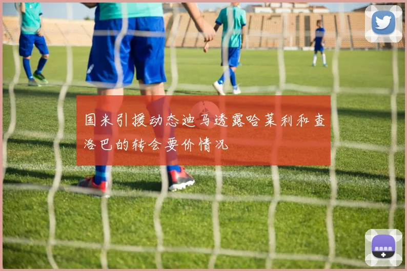 国米引援动态迪马透露哈莱利和查洛巴的转会要价情况
