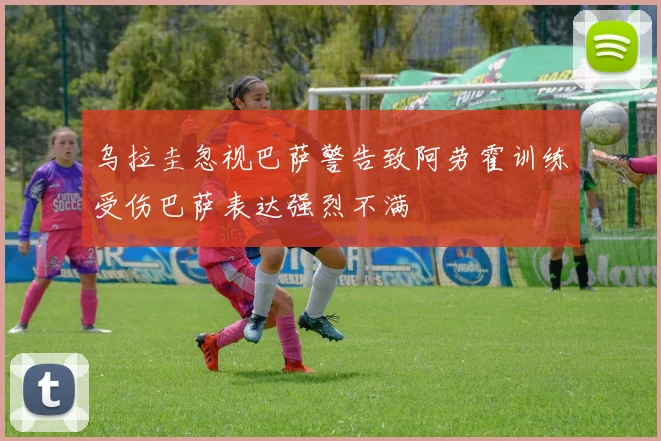 乌拉圭忽视巴萨警告致阿劳霍训练受伤巴萨表达强烈不满