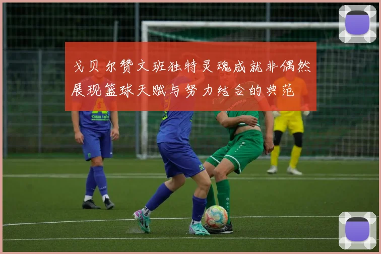 戈贝尔赞文班独特灵魂成就非偶然展现篮球天赋与努力结合的典范