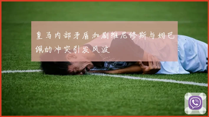 皇马内部矛盾加剧维尼修斯与姆巴佩的冲突引发风波