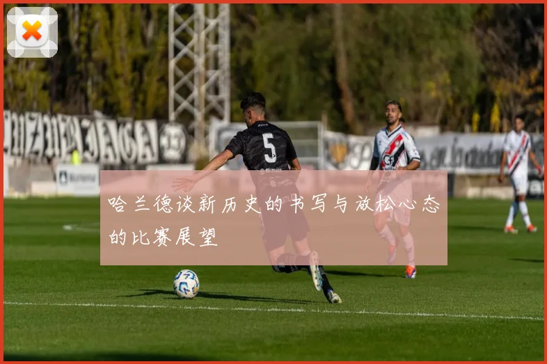 哈兰德谈新历史的书写与放松心态的比赛展望