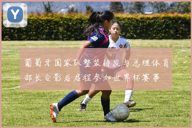 葡萄牙国家队整装待发与总理体育部长合影后启程参加世界杯赛事