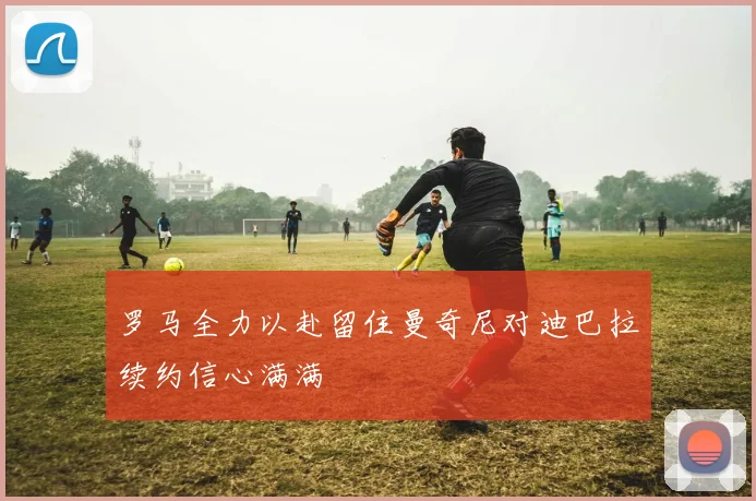 罗马全力以赴留住曼奇尼对迪巴拉续约信心满满