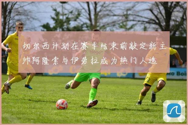 切尔西计划在赛季结束前敲定新主帅阿隆索与伊劳拉成为热门人选