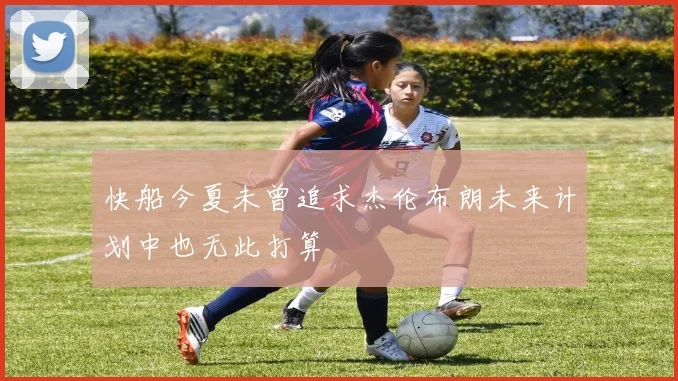 快船今夏未曾追求杰伦布朗未来计划中也无此打算